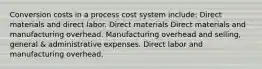 Conversion costs in a process cost system include: Direct materials and direct labor. Direct materials Direct materials and manufacturing overhead. Manufacturing overhead and selling, general & administrative expenses. Direct labor and manufacturing overhead.