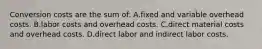 Conversion costs are the sum of: A.fixed and variable overhead costs. B.labor costs and overhead costs. C.direct material costs and overhead costs. D.direct labor and indirect labor costs.