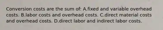 Conversion costs are the sum of: A.fixed and variable overhead costs. B.labor costs and overhead costs. C.direct material costs and overhead costs. D.direct labor and indirect labor costs.