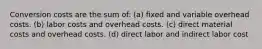 Conversion costs are the sum of: (a) fixed and variable overhead costs. (b) labor costs and overhead costs. (c) direct material costs and overhead costs. (d) direct labor and indirect labor cost