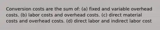 Conversion costs are the sum of: (a) fixed and variable overhead costs. (b) labor costs and overhead costs. (c) direct material costs and overhead costs. (d) direct labor and indirect labor cost