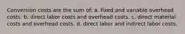 Conversion costs are the sum of: a. fixed and variable overhead costs. b. direct labor costs and overhead costs. c. direct material costs and overhead costs. d. direct labor and indirect labor costs.