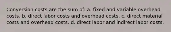 Conversion costs are the sum of: a. fixed and variable overhead costs. b. direct labor costs and overhead costs. c. direct material costs and overhead costs. d. direct labor and indirect labor costs.