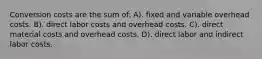 Conversion costs are the sum of: A). fixed and variable overhead costs. B). direct labor costs and overhead costs. C). direct material costs and overhead costs. D). direct labor and indirect labor costs.