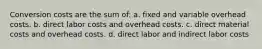 Conversion costs are the sum of: a. fixed and variable overhead costs. b. direct labor costs and overhead costs. c. direct material costs and overhead costs. d. direct labor and indirect labor costs