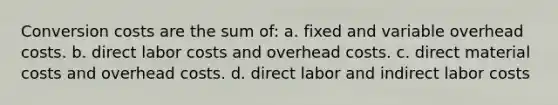 Conversion costs are the sum of: a. fixed and variable overhead costs. b. direct labor costs and overhead costs. c. direct material costs and overhead costs. d. direct labor and indirect labor costs