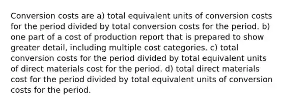 Conversion costs are a) total equivalent units of conversion costs for the period divided by total conversion costs for the period. b) one part of a cost of production report that is prepared to show greater detail, including multiple cost categories. c) total conversion costs for the period divided by total equivalent units of direct materials cost for the period. d) total direct materials cost for the period divided by total equivalent units of conversion costs for the period.