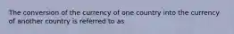 The conversion of the currency of one country into the currency of another country is referred to as