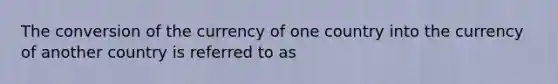 The conversion of the currency of one country into the currency of another country is referred to as