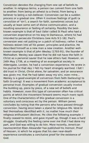 Conversion denotes the changing from one set of beliefs to another. In religious terms, a person can convert from one faith to another; from being an atheist to a theist; from being a believer to being a non-believer. Conversion can be a sudden process or a gradual one. Often it involves feelings of guilt (a conviction of 'sin'), a search for faith, sometimes voices but usually at least some sort of divine communication, and a resulting assurance or feeling of certainty. Possibly the best-known example is that of Saul (later called St Paul) who had a conversion experience on his way to Damascus, where he had intended to persecute Christians (see Acts 9:1-18). Paul's conversion was not putting on a patch of holiness; rather it was holiness woven into all his power, principles and practice. He described himself as a new man a new creation. Another well-known example is that of John Wesley (1703-91), the founder of Methodism. Wesley was aware that he did not have the faith in Christ as a personal savior that he saw others had. However, on 24th May 1738, at a meeting of an evangelical society in Aldersgate, London, he had a conversion experience. He wrote in his journal for that day: I felt my heart strangely warmed. I felt I did trust in Christ, Christ alone, for salvation; and an assurance was given me, that He had taken away my sins, even mine... Wesley is a good example of conversion from faith (believing) to faith (trusting). It was a movement from academic acceptance to personal trust. Examples of gradual conversion usually involve the building up, piece by piece, of a new set of beliefs and habits. However, even this type of conversion often has critical points at which the movement forward seems much more rapid. One of the characteristics of this gradual conversion is a voluntary and conscious act by the person. William James concludes by noting that the persons who have passed through conversion, having once taken a stand for religious life, tend to feel themselves identified with it, no matter how much their religious enthusiasm declines. He cites the following example: I finally ceased to resist, and gave myself up, though it was a hard struggle. Gradually the feeling came over me that I had done my part, and God was willing to do him. More recently, American neuroscientist Eben Alexander has published his memoir, Proof of Heaven, in which he argues that his own near-death experience constitutes a conclusive proof for the existence of God.