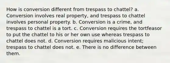 How is conversion different from trespass to chattel? a. Conversion involves real property, and trespass to chattel involves personal property. b. Conversion is a crime, and trespass to chattel is a tort. c. Conversion requires the tortfeasor to put the chattel to his or her own use whereas trespass to chattel does not. d. Conversion requires malicious intent; trespass to chattel does not. e. There is no difference between them.