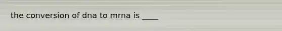 the conversion of dna to mrna is ____