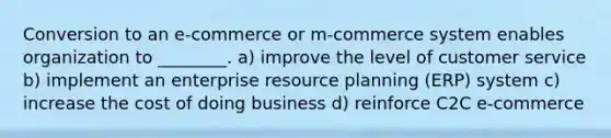 Conversion to an e-commerce or m-commerce system enables organization to ________. a) improve the level of customer service b) implement an enterprise resource planning (ERP) system c) increase the cost of doing business d) reinforce C2C e-commerce