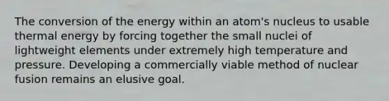 The conversion of the energy within an atom's nucleus to usable thermal energy by forcing together the small nuclei of lightweight elements under extremely high temperature and pressure. Developing a commercially viable method of nuclear fusion remains an elusive goal.