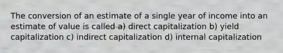 The conversion of an estimate of a single year of income into an estimate of value is called a) direct capitalization b) yield capitalization c) indirect capitalization d) internal capitalization