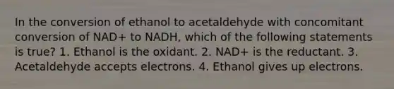 In the conversion of ethanol to acetaldehyde with concomitant conversion of NAD+ to NADH, which of the following statements is true? 1. Ethanol is the oxidant. 2. NAD+ is the reductant. 3. Acetaldehyde accepts electrons. 4. Ethanol gives up electrons.