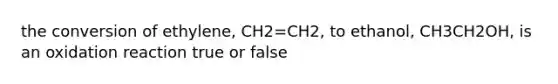 the conversion of ethylene, CH2=CH2, to ethanol, CH3CH2OH, is an oxidation reaction true or false