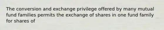 The conversion and exchange privilege offered by many mutual fund families permits the exchange of shares in one fund family for shares of