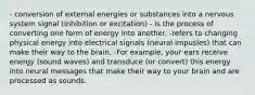 - conversion of external energies or substances into a nervous system signal (inhibition or excitation) - is the process of converting one form of energy into another. -refers to changing physical energy into electrical signals (neural impusles) that can make their way to the brain. -For example, your ears receive energy (sound waves) and transduce (or convert) this energy into neural messages that make their way to your brain and are processed as sounds.