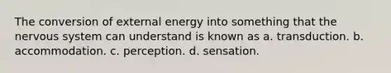 The conversion of external energy into something that the nervous system can understand is known as a. transduction. b. accommodation. c. perception. d. sensation.