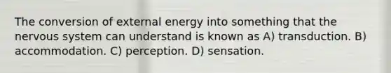 The conversion of external energy into something that the nervous system can understand is known as A) transduction. B) accommodation. C) perception. D) sensation.