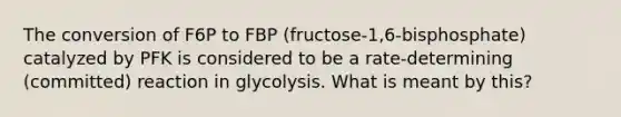 The conversion of F6P to FBP (fructose-1,6-bisphosphate) catalyzed by PFK is considered to be a rate-determining (committed) reaction in glycolysis. What is meant by this?