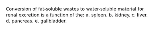 Conversion of fat-soluble wastes to water-soluble material for renal excretion is a function of the: a. spleen. b. kidney. c. liver. d. pancreas. e. gallbladder.