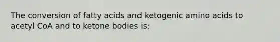 The conversion of fatty acids and ketogenic amino acids to acetyl CoA and to ketone bodies is: