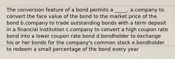 The conversion feature of a bond permits a _____. a.company to convert the face value of the bond to the market price of the bond b.company to trade outstanding bonds with a term deposit in a financial institution c.company to convert a high coupon rate bond into a lower coupon rate bond d.bondholder to exchange his or her bonds for the company's common stock e.bondholder to redeem a small percentage of the bond every year