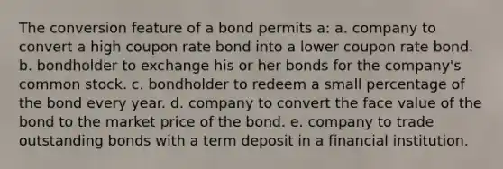 The conversion feature of a bond permits a: a. company to convert a high coupon rate bond into a lower coupon rate bond. b. bondholder to exchange his or her bonds for the company's common stock. c. bondholder to redeem a small percentage of the bond every year. d. company to convert the face value of the bond to the market price of the bond. e. company to trade outstanding bonds with a term deposit in a financial institution.