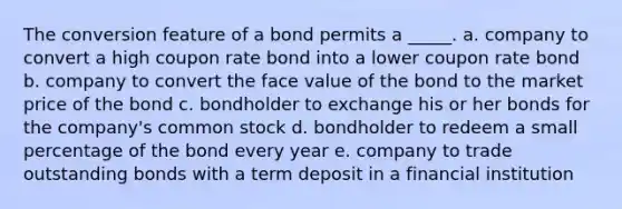 The conversion feature of a bond permits a _____. a. company to convert a high coupon rate bond into a lower coupon rate bond b. company to convert the face value of the bond to the market price of the bond c. bondholder to exchange his or her bonds for the company's common stock d. bondholder to redeem a small percentage of the bond every year e. company to trade outstanding bonds with a term deposit in a financial institution