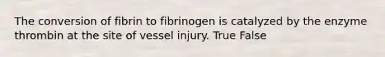 The conversion of fibrin to fibrinogen is catalyzed by the enzyme thrombin at the site of vessel injury. True False