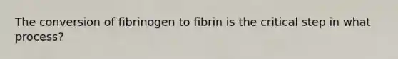 The conversion of fibrinogen to fibrin is the critical step in what process?