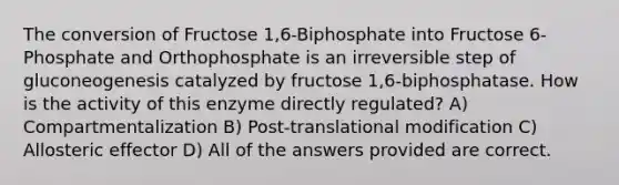 The conversion of Fructose 1,6-Biphosphate into Fructose 6-Phosphate and Orthophosphate is an irreversible step of gluconeogenesis catalyzed by fructose 1,6-biphosphatase. How is the activity of this enzyme directly regulated? A) Compartmentalization B) Post-translational modification C) Allosteric effector D) All of the answers provided are correct.