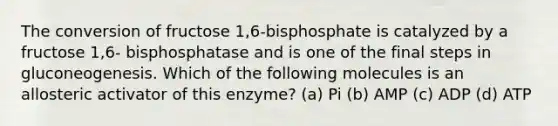 The conversion of fructose 1,6-bisphosphate is catalyzed by a fructose 1,6- bisphosphatase and is one of the final steps in gluconeogenesis. Which of the following molecules is an allosteric activator of this enzyme? (a) Pi (b) AMP (c) ADP (d) ATP