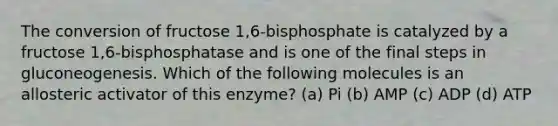 The conversion of fructose 1,6-bisphosphate is catalyzed by a fructose 1,6-bisphosphatase and is one of the final steps in gluconeogenesis. Which of the following molecules is an allosteric activator of this enzyme? (a) Pi (b) AMP (c) ADP (d) ATP