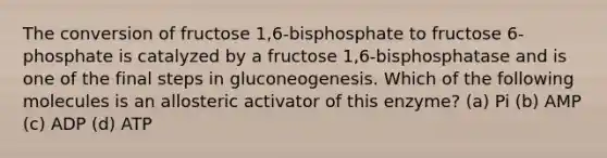 The conversion of fructose 1,6-bisphosphate to fructose 6-phosphate is catalyzed by a fructose 1,6-bisphosphatase and is one of the final steps in gluconeogenesis. Which of the following molecules is an allosteric activator of this enzyme? (a) Pi (b) AMP (c) ADP (d) ATP