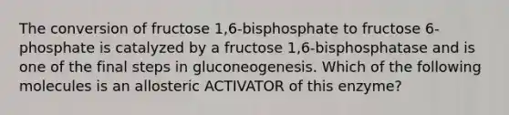 The conversion of fructose 1,6-bisphosphate to fructose 6-phosphate is catalyzed by a fructose 1,6-bisphosphatase and is one of the final steps in gluconeogenesis. Which of the following molecules is an allosteric ACTIVATOR of this enzyme?