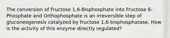 The conversion of Fructose 1,6-Bisphosphate into Fructose 6-Phosphate and Orthophosphate is an irreversible step of gluconeogenesis catalyzed by fructose 1,6-bisphosphatase. How is the activity of this enzyme directly regulated?