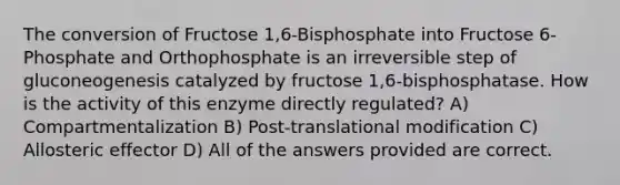 The conversion of Fructose 1,6-Bisphosphate into Fructose 6-Phosphate and Orthophosphate is an irreversible step of gluconeogenesis catalyzed by fructose 1,6-bisphosphatase. How is the activity of this enzyme directly regulated? A) Compartmentalization B) Post-translational modification C) Allosteric effector D) All of the answers provided are correct.