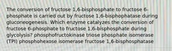 The conversion of fructose 1,6-bisphosphate to fructose 6-phosphate is carried out by fructose 1,6-bisphophatase during gluconeogenesis. Which enzyme catalyzes the conversion of fructose 6-phosphate to fructose 1,6-bisphosphate during glycolysis? phosphofructokinase triose phosphate isomerase (TPI) phosphohexose isomerase fructose 1,6-bisphosphatase