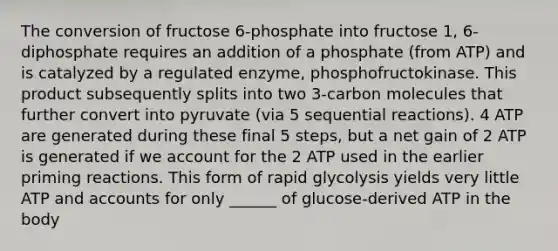 The conversion of fructose 6-phosphate into fructose 1, 6-diphosphate requires an addition of a phosphate (from ATP) and is catalyzed by a regulated enzyme, phosphofructokinase. This product subsequently splits into two 3-carbon molecules that further convert into pyruvate (via 5 sequential reactions). 4 ATP are generated during these final 5 steps, but a net gain of 2 ATP is generated if we account for the 2 ATP used in the earlier priming reactions. This form of rapid glycolysis yields very little ATP and accounts for only ______ of glucose-derived ATP in the body