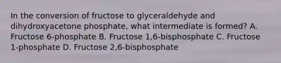 In the conversion of fructose to glyceraldehyde and dihydroxyacetone phosphate, what intermediate is formed? A. Fructose 6-phosphate B. Fructose 1,6-bisphosphate C. Fructose 1-phosphate D. Fructose 2,6-bisphosphate