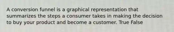 A conversion funnel is a graphical representation that summarizes the steps a consumer takes in making the decision to buy your product and become a customer. True False