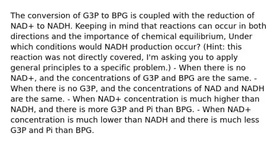 The conversion of G3P to BPG is coupled with the reduction of NAD+ to NADH. Keeping in mind that reactions can occur in both directions and the importance of chemical equilibrium, Under which conditions would NADH production occur? (Hint: this reaction was not directly covered, I'm asking you to apply general principles to a specific problem.) - When there is no NAD+, and the concentrations of G3P and BPG are the same. - When there is no G3P, and the concentrations of NAD and NADH are the same. - When NAD+ concentration is much higher than NADH, and there is more G3P and Pi than BPG. - When NAD+ concentration is much lower than NADH and there is much less G3P and Pi than BPG.