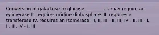 Conversion of galactose to glucose ________. I. may require an epimerase II. requires uridine diphosphate III. requires a transferase IV. requires an isomerase - I, II, III - II, III, IV - II, III - I, II, III, IV - I, III