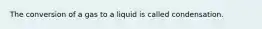 The conversion of a gas to a liquid is called condensation.