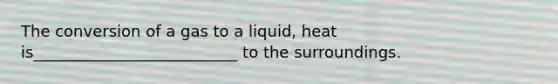 The conversion of a gas to a liquid, heat is__________________________ to the surroundings.