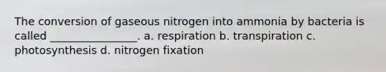 The conversion of gaseous nitrogen into ammonia by bacteria is called ________________. a. respiration b. transpiration c. photosynthesis d. nitrogen fixation