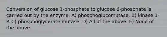 Conversion of glucose 1-phosphate to glucose 6-phosphate is carried out by the enzyme: A) phosphoglucomutase. B) kinase 1-P. C) phosphoglycerate mutase. D) All of the above. E) None of the above.